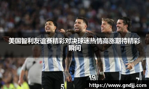 美国智利友谊赛精彩对决球迷热情高涨期待精彩瞬间